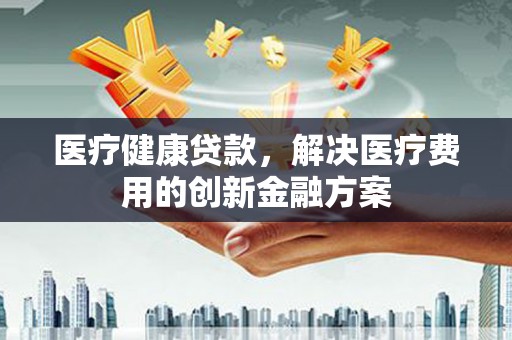 梅列医疗健康贷款，解决医疗费用的创新金融方案